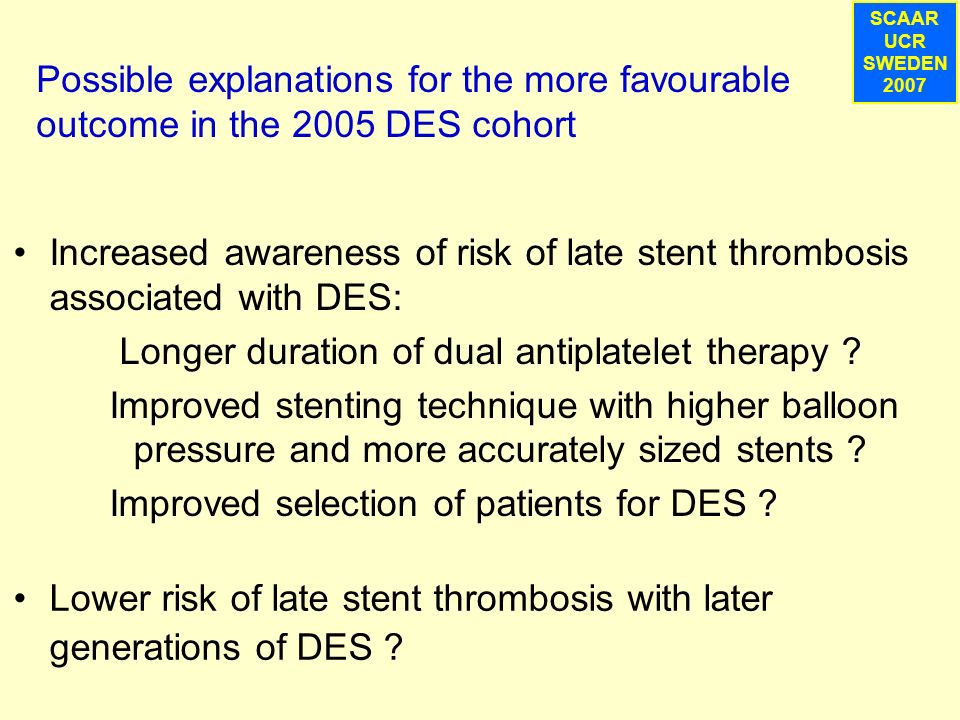 SCAAR UCR SWEDEN 2007 Possible explanations for the more favourable outcome in the 2005 DES cohort Increased awareness of risk of late stent thrombosis associated with DES: Longer duration of dual antiplatelet therapy .
