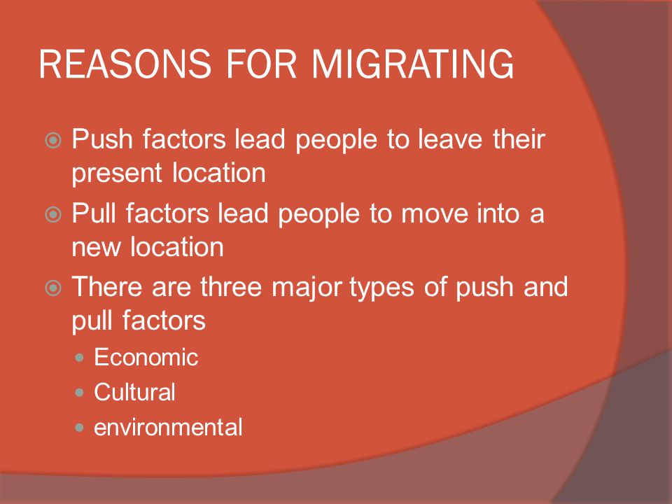 REASONS FOR MIGRATING  Push factors lead people to leave their present location  Pull factors lead people to move into a new location  There are three major types of push and pull factors Economic Cultural environmental