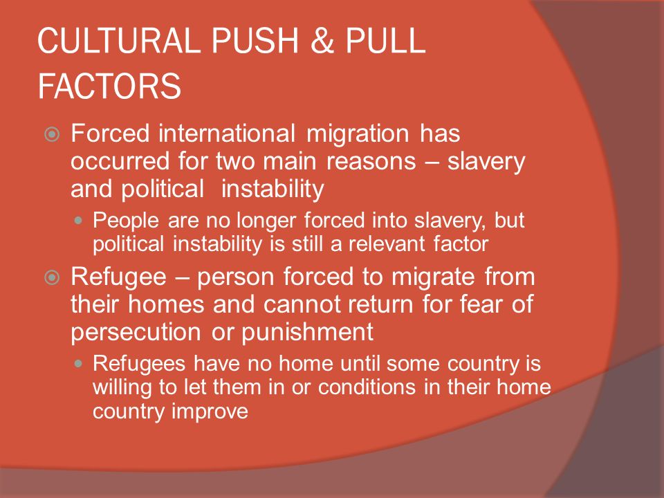 CULTURAL PUSH & PULL FACTORS  Forced international migration has occurred for two main reasons – slavery and political instability People are no longer forced into slavery, but political instability is still a relevant factor  Refugee – person forced to migrate from their homes and cannot return for fear of persecution or punishment Refugees have no home until some country is willing to let them in or conditions in their home country improve