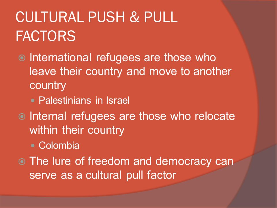 CULTURAL PUSH & PULL FACTORS  International refugees are those who leave their country and move to another country Palestinians in Israel  Internal refugees are those who relocate within their country Colombia  The lure of freedom and democracy can serve as a cultural pull factor