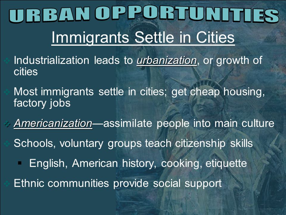 Immigrants Settle in Cities urbanization  Industrialization leads to urbanization, or growth of cities  Most immigrants settle in cities; get cheap housing, factory jobs  Americanization  Americanization—assimilate people into main culture  Schools, voluntary groups teach citizenship skills  English, American history, cooking, etiquette  Ethnic communities provide social support