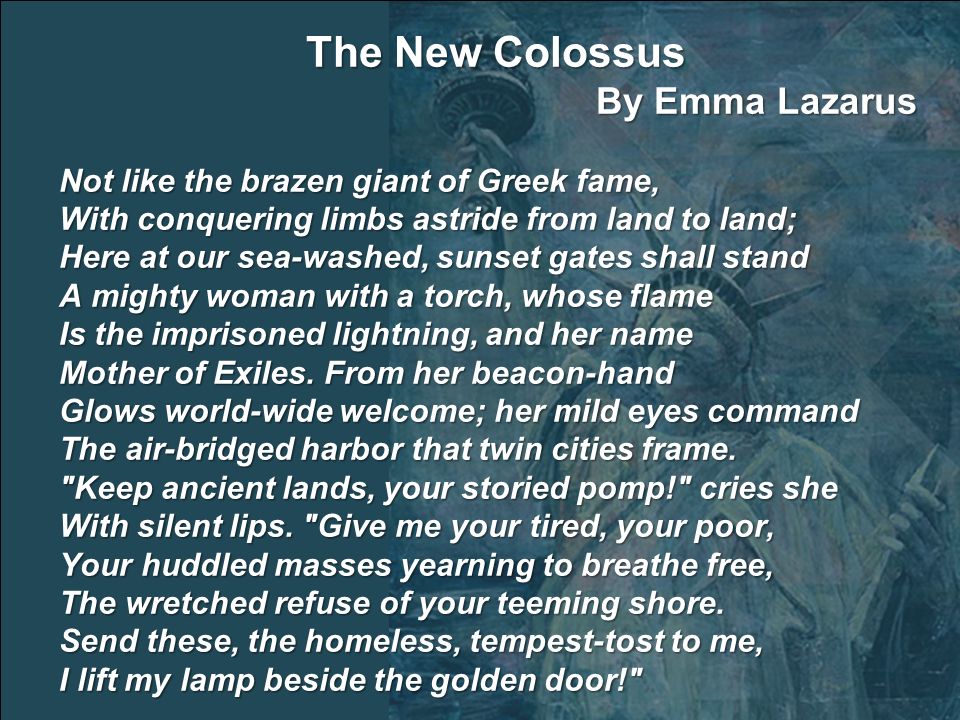 The New Colossus By Emma Lazarus Not like the brazen giant of Greek fame, With conquering limbs astride from land to land; Here at our sea-washed, sunset gates shall stand A mighty woman with a torch, whose flame Is the imprisoned lightning, and her name Mother of Exiles.