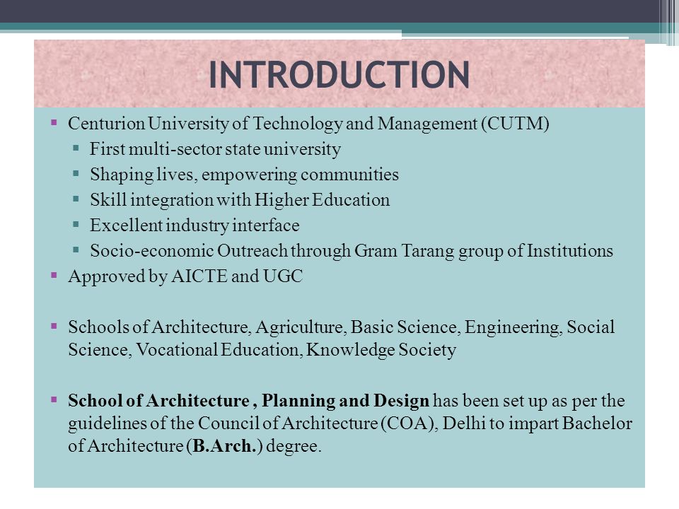 INTRODUCTION  Centurion University of Technology and Management (CUTM)  First multi-sector state university  Shaping lives, empowering communities  Skill integration with Higher Education  Excellent industry interface  Socio-economic Outreach through Gram Tarang group of Institutions  Approved by AICTE and UGC  Schools of Architecture, Agriculture, Basic Science, Engineering, Social Science, Vocational Education, Knowledge Society  School of Architecture, Planning and Design has been set up as per the guidelines of the Council of Architecture (COA), Delhi to impart Bachelor of Architecture (B.Arch.) degree.