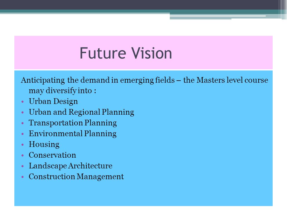 Future Vision Anticipating the demand in emerging fields – the Masters level course may diversify into : Urban Design Urban and Regional Planning Transportation Planning Environmental Planning Housing Conservation Landscape Architecture Construction Management