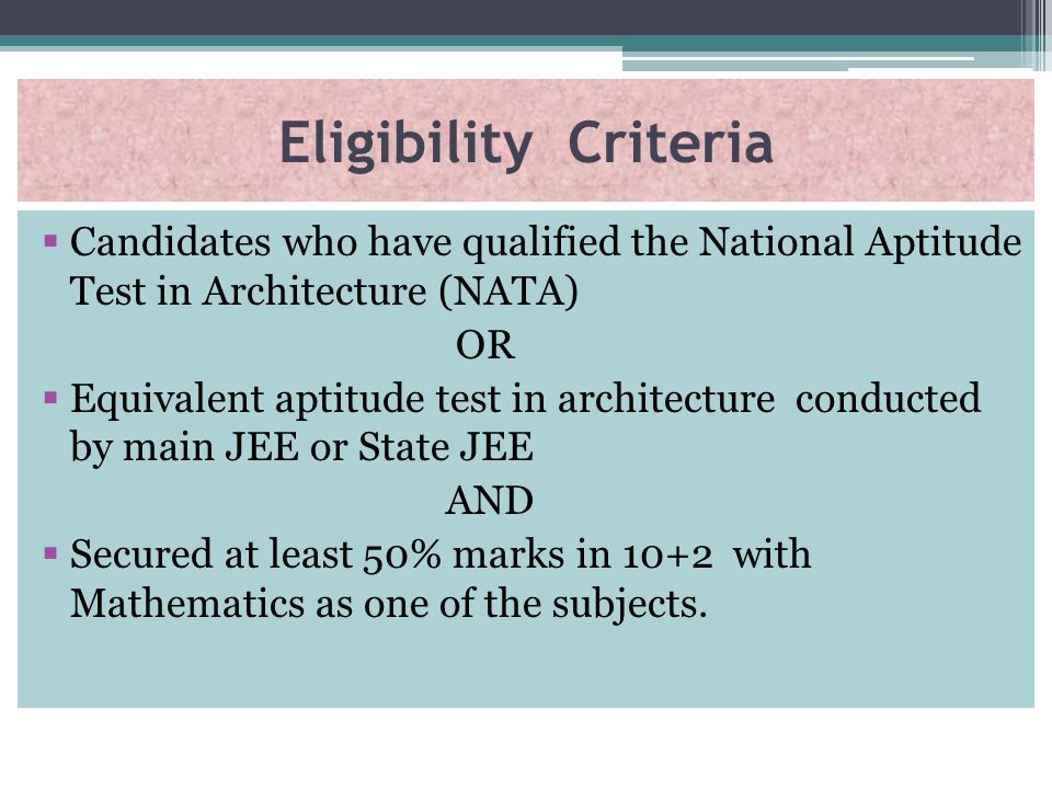 Eligibility Criteria  Candidates who have qualified the National Aptitude Test in Architecture (NATA) OR  Equivalent aptitude test in architecture conducted by main JEE or State JEE AND  Secured at least 50% marks in 10+2 with Mathematics as one of the subjects.