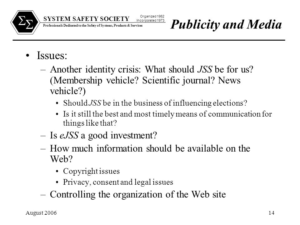 SYSTEM SAFETY SOCIETY Professionals Dedicated to the Safety of Systems, Products & Services Organized 1962 Incorporated 1973   August Publicity and Media Issues: –Another identity crisis: What should JSS be for us.