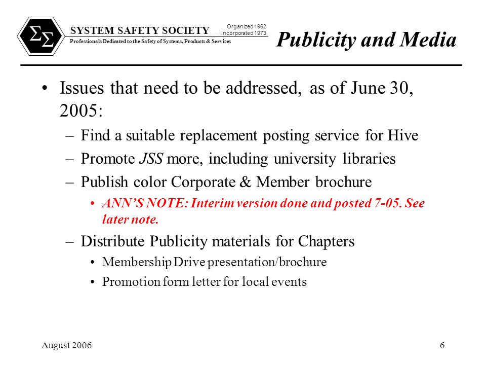 SYSTEM SAFETY SOCIETY Professionals Dedicated to the Safety of Systems, Products & Services Organized 1962 Incorporated 1973   August Issues that need to be addressed, as of June 30, 2005: –Find a suitable replacement posting service for Hive –Promote JSS more, including university libraries –Publish color Corporate & Member brochure ANN’S NOTE: Interim version done and posted 7-05.