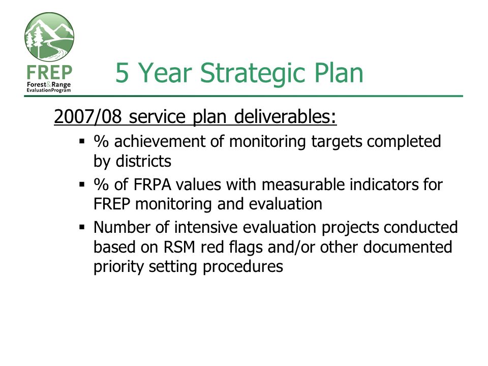 5 Year Strategic Plan 2007/08 service plan deliverables:  % achievement of monitoring targets completed by districts  % of FRPA values with measurable indicators for FREP monitoring and evaluation  Number of intensive evaluation projects conducted based on RSM red flags and/or other documented priority setting procedures