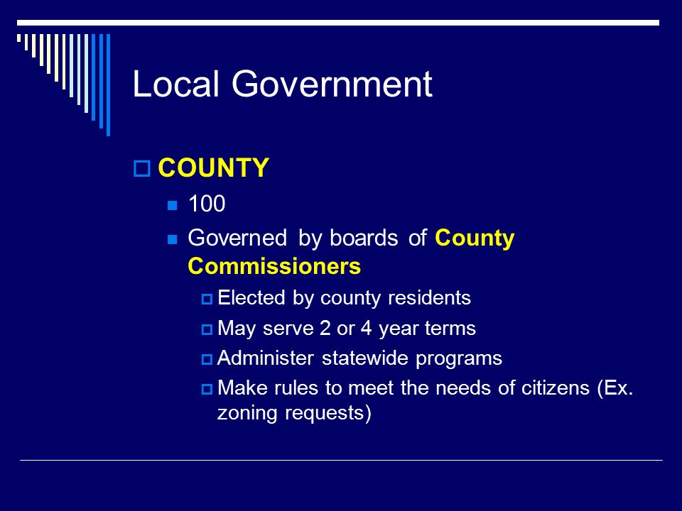 Local Government  COUNTY 100 Governed by boards of County Commissioners  Elected by county residents  May serve 2 or 4 year terms  Administer statewide programs  Make rules to meet the needs of citizens (Ex.