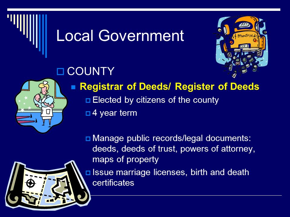 Local Government  COUNTY Registrar of Deeds/ Register of Deeds  Elected by citizens of the county  4 year term  Manage public records/legal documents: deeds, deeds of trust, powers of attorney, maps of property  Issue marriage licenses, birth and death certificates