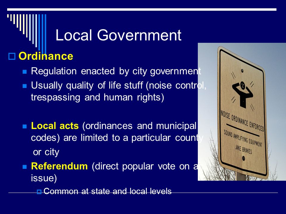 Local Government  Ordinance Regulation enacted by city government Usually quality of life stuff (noise control, trespassing and human rights) Local acts (ordinances and municipal codes) are limited to a particular county or city Referendum (direct popular vote on an issue)  Common at state and local levels