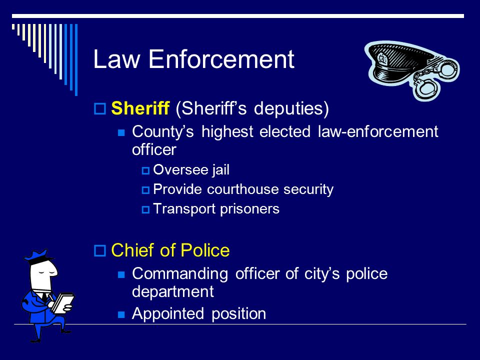 Law Enforcement  Sheriff (Sheriff’s deputies) County’s highest elected law-enforcement officer  Oversee jail  Provide courthouse security  Transport prisoners  Chief of Police Commanding officer of city’s police department Appointed position