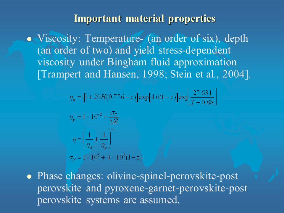 Important material properties l Viscosity: Temperature- (an order of six), depth (an order of two) and yield stress-dependent viscosity under Bingham fluid approximation [Trampert and Hansen, 1998; Stein et al., 2004].