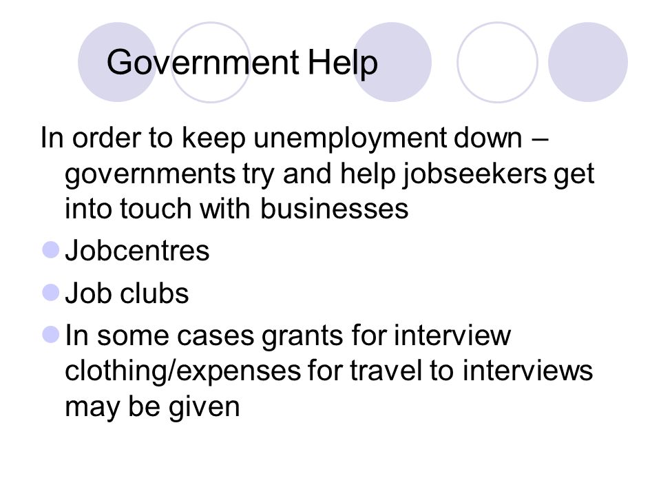 Government Help In order to keep unemployment down – governments try and help jobseekers get into touch with businesses Jobcentres Job clubs In some cases grants for interview clothing/expenses for travel to interviews may be given