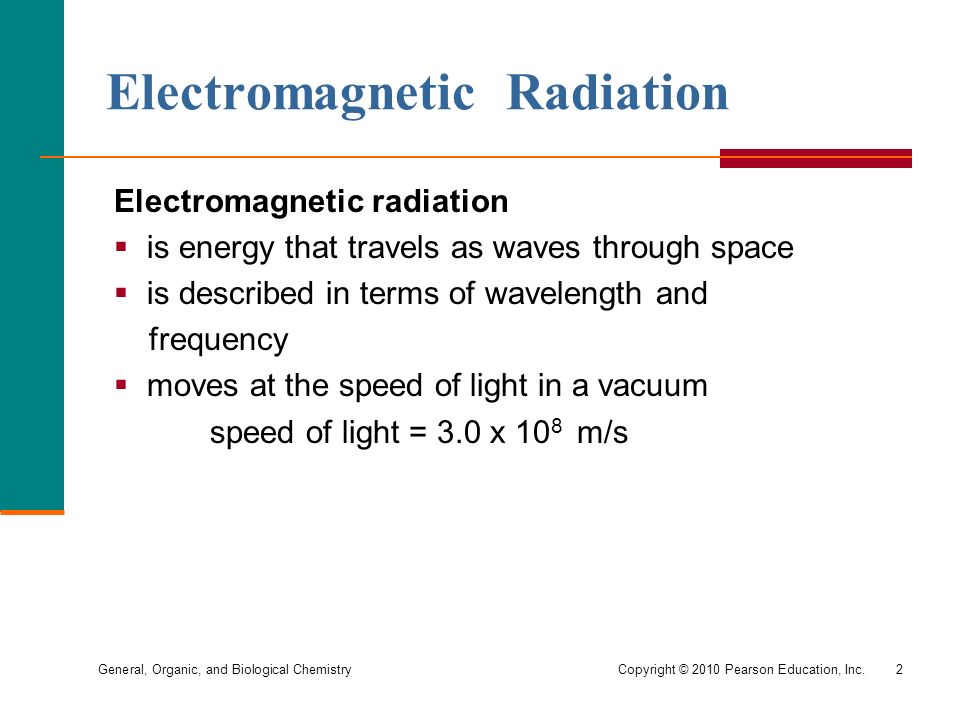 General, Organic, and Biological Chemistry Copyright © 2010 Pearson Education, Inc.2 Electromagnetic Radiation Electromagnetic radiation  is energy that travels as waves through space  is described in terms of wavelength and frequency  moves at the speed of light in a vacuum speed of light = 3.0 x 10 8 m/s