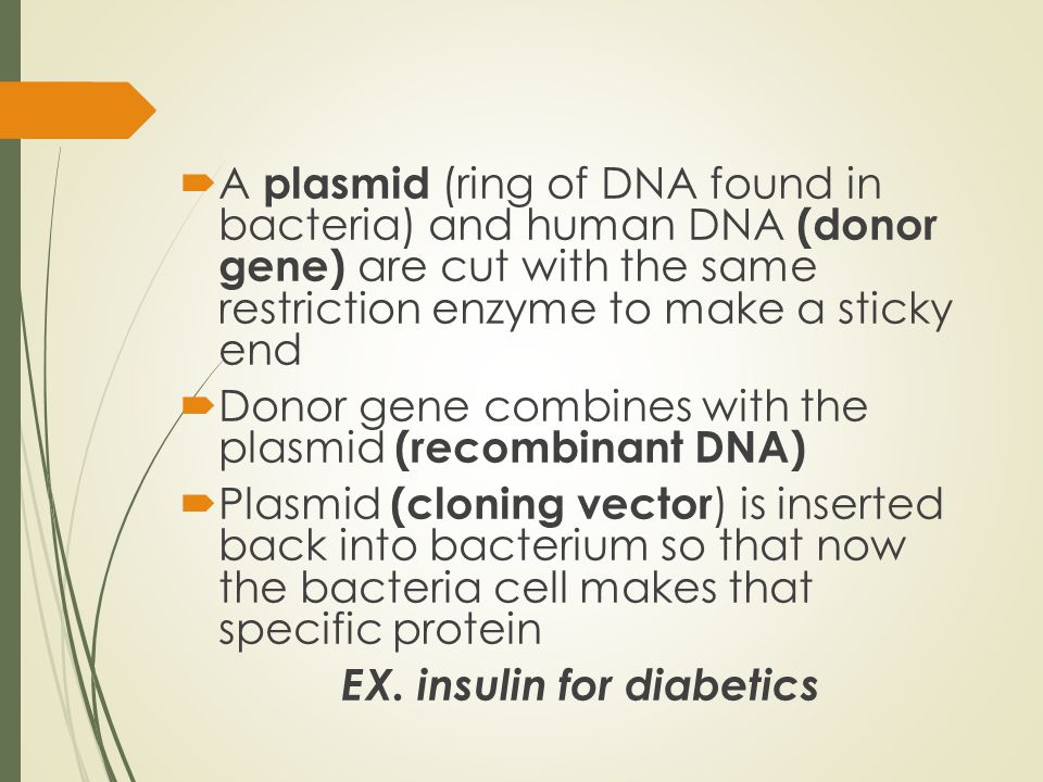  A plasmid (ring of DNA found in bacteria) and human DNA (donor gene) are cut with the same restriction enzyme to make a sticky end  Donor gene combines with the plasmid (recombinant DNA)  Plasmid (cloning vector ) is inserted back into bacterium so that now the bacteria cell makes that specific protein EX.