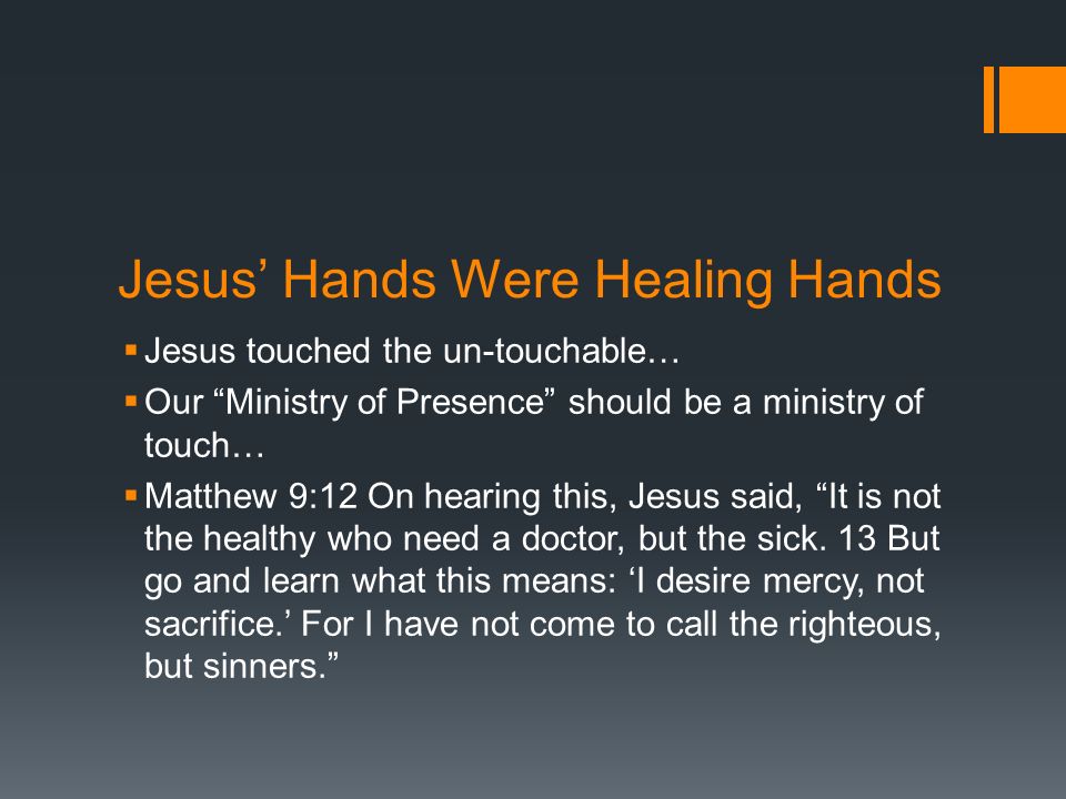 Jesus’ Hands Were Healing Hands  Jesus touched the un-touchable…  Our Ministry of Presence should be a ministry of touch…  Matthew 9:12 On hearing this, Jesus said, It is not the healthy who need a doctor, but the sick.
