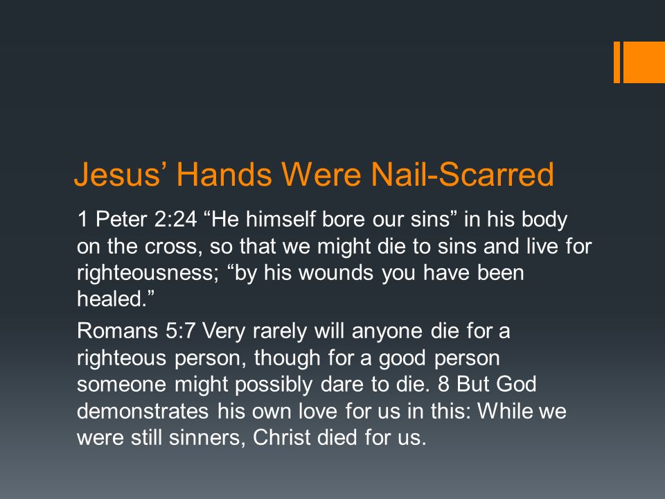 Jesus’ Hands Were Nail-Scarred 1 Peter 2:24 He himself bore our sins in his body on the cross, so that we might die to sins and live for righteousness; by his wounds you have been healed. Romans 5:7 Very rarely will anyone die for a righteous person, though for a good person someone might possibly dare to die.