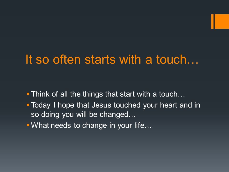 It so often starts with a touch…  Think of all the things that start with a touch…  Today I hope that Jesus touched your heart and in so doing you will be changed…  What needs to change in your life…