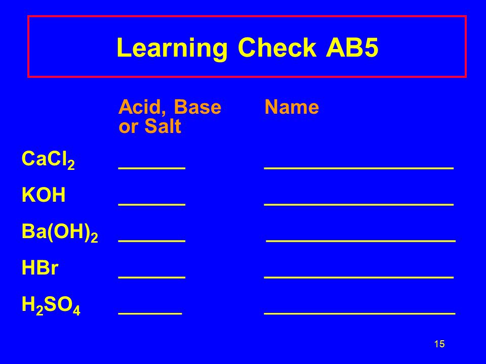 15 Learning Check AB5 Acid, Base Name or Salt CaCl 2 _______________________ KOH_______________________ Ba(OH) 2 ______ _________________ HBr_______________________ H 2 SO 4 ________________________