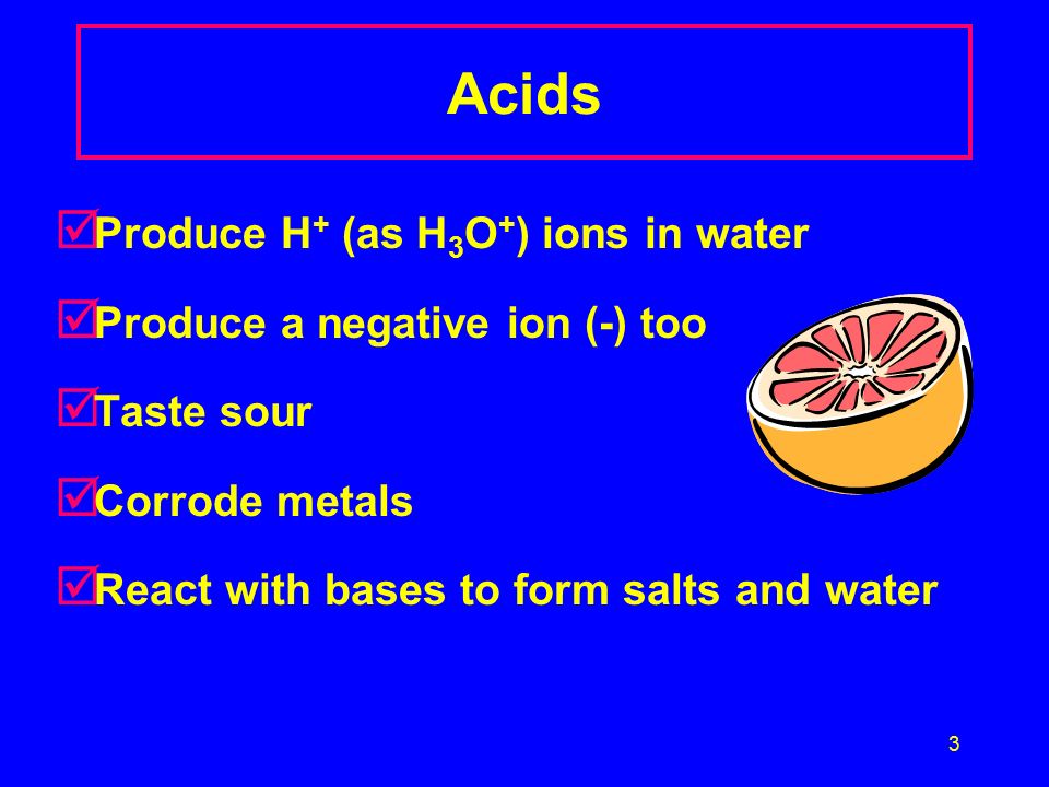3 Acids þ Produce H + (as H 3 O + ) ions in water þ Produce a negative ion (-) too þ Taste sour þ Corrode metals þ React with bases to form salts and water