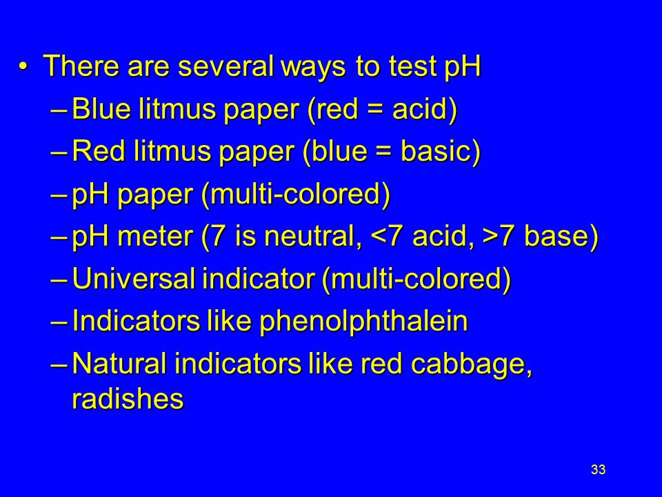 33 There are several ways to test pHThere are several ways to test pH –Blue litmus paper (red = acid) –Red litmus paper (blue = basic) –pH paper (multi-colored) –pH meter (7 is neutral, 7 base) –Universal indicator (multi-colored) –Indicators like phenolphthalein –Natural indicators like red cabbage, radishes