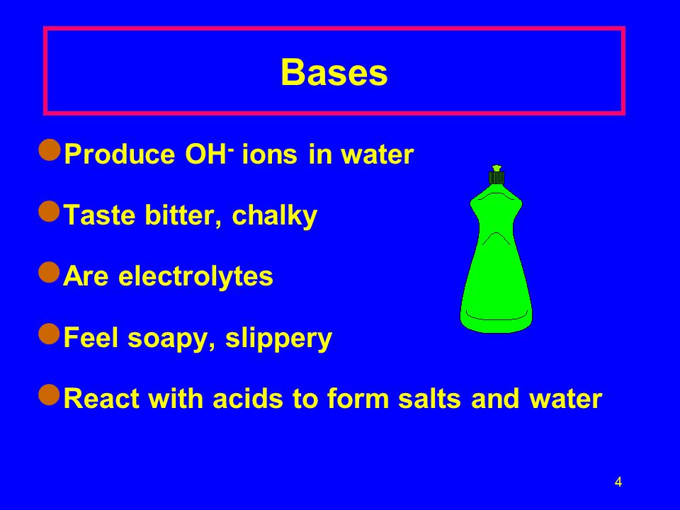 4 Bases Produce OH - ions in water Taste bitter, chalky Are electrolytes Feel soapy, slippery React with acids to form salts and water