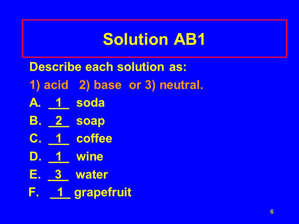 6 Solution AB1 Describe each solution as: 1) acid 2) base or 3) neutral.