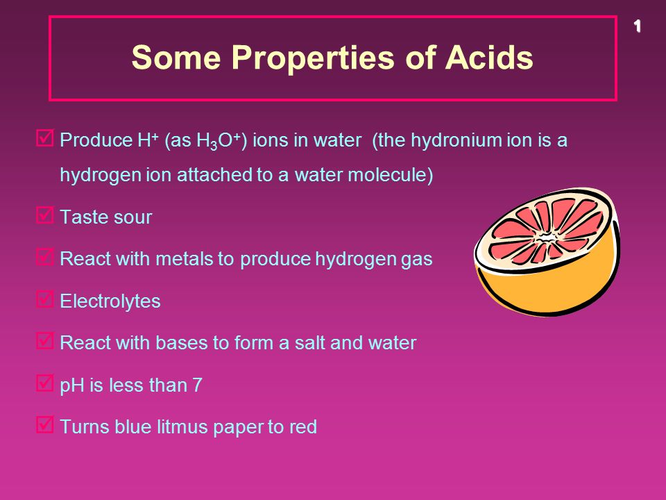 1 Some Properties of Acids þ Produce H + (as H 3 O + ) ions in water (the hydronium ion is a hydrogen ion attached to a water molecule) þ Taste sour þ React with metals to produce hydrogen gas þ Electrolytes þ React with bases to form a salt and water þ pH is less than 7 þ Turns blue litmus paper to red