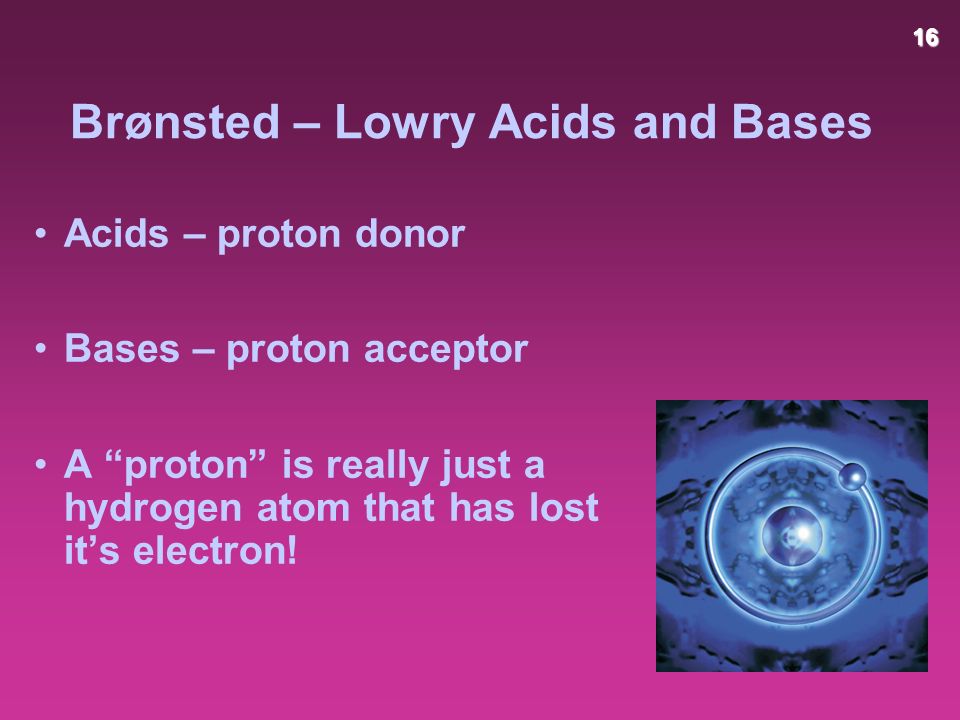 16 Brønsted – Lowry Acids and Bases Acids – proton donor Bases – proton acceptor A proton is really just a hydrogen atom that has lost it’s electron!