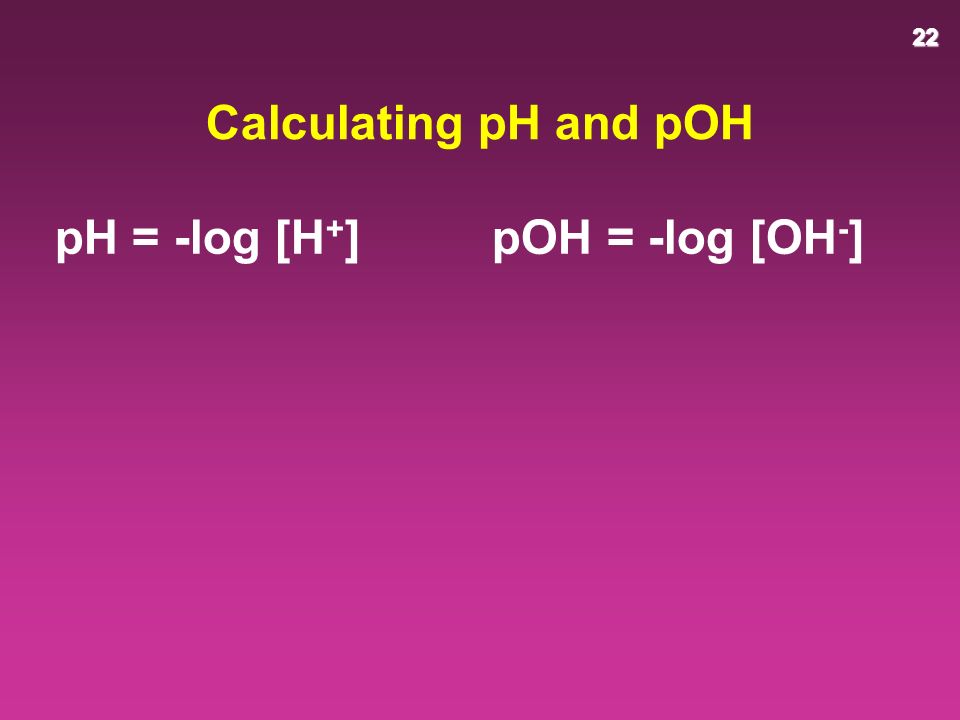 22 Calculating pH and pOH pH = -log [H + ] pOH = -log [OH - ]