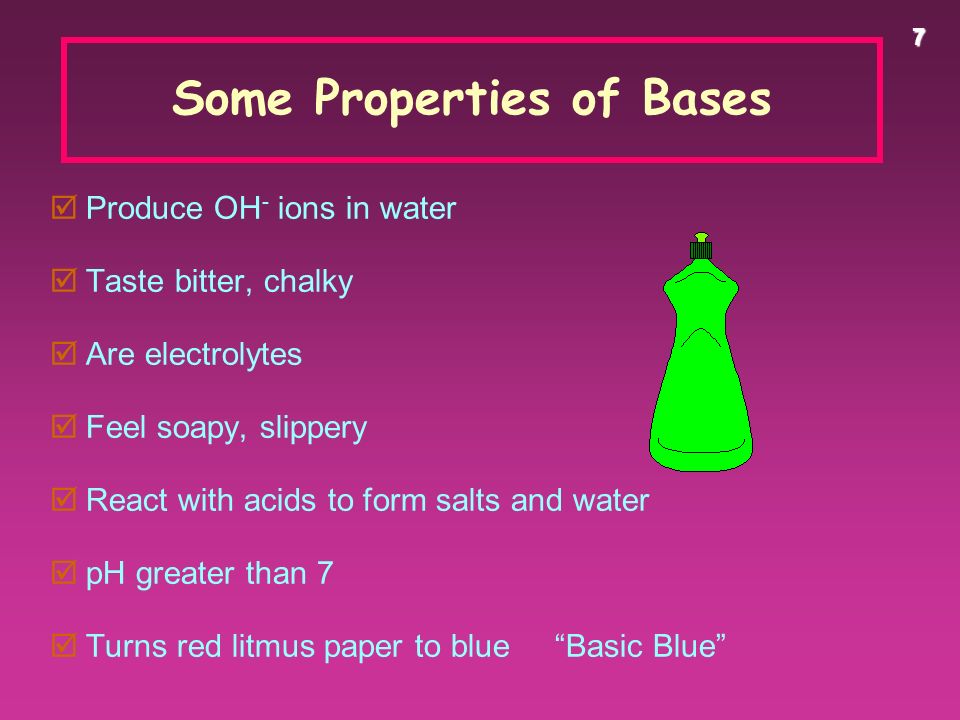 7 Some Properties of Bases  Produce OH - ions in water  Taste bitter, chalky  Are electrolytes  Feel soapy, slippery  React with acids to form salts and water  pH greater than 7  Turns red litmus paper to blue Basic Blue