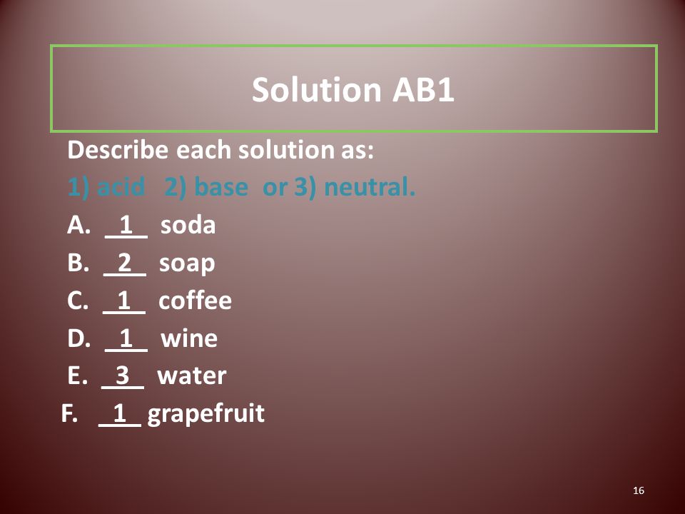 16 Solution AB1 Describe each solution as: 1) acid 2) base or 3) neutral.