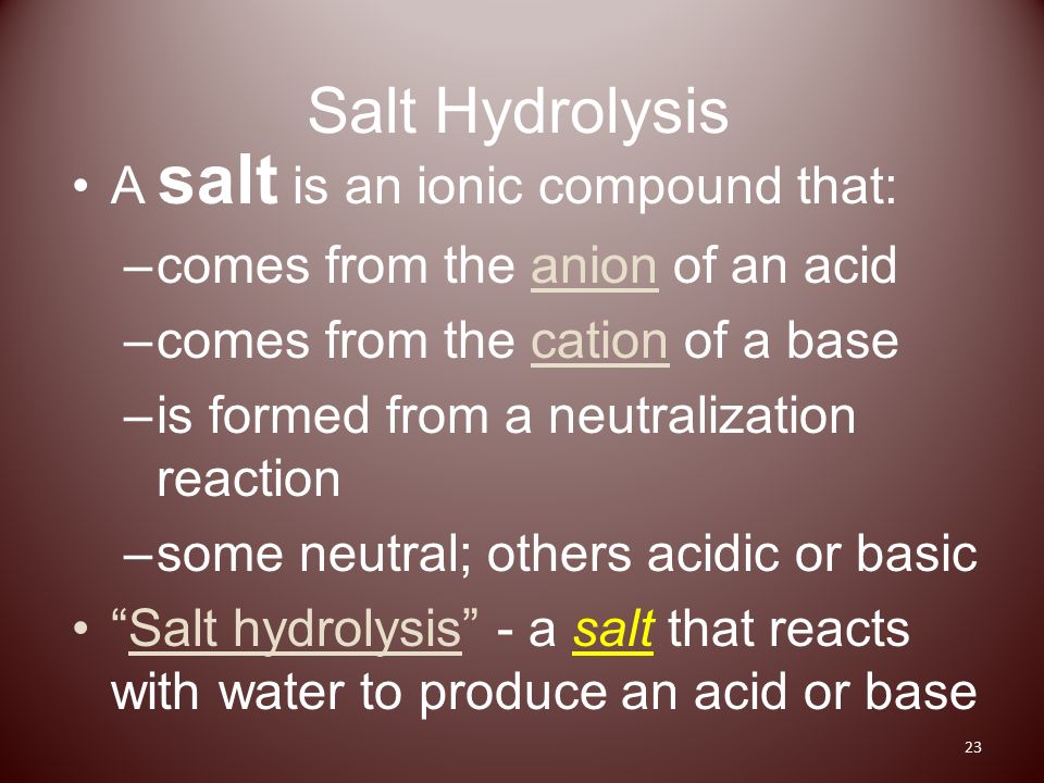 Salt Hydrolysis A salt is an ionic compound that: –comes from the anion of an acid –comes from the cation of a base –is formed from a neutralization reaction –some neutral; others acidic or basic Salt hydrolysis - a salt that reacts with water to produce an acid or base 23