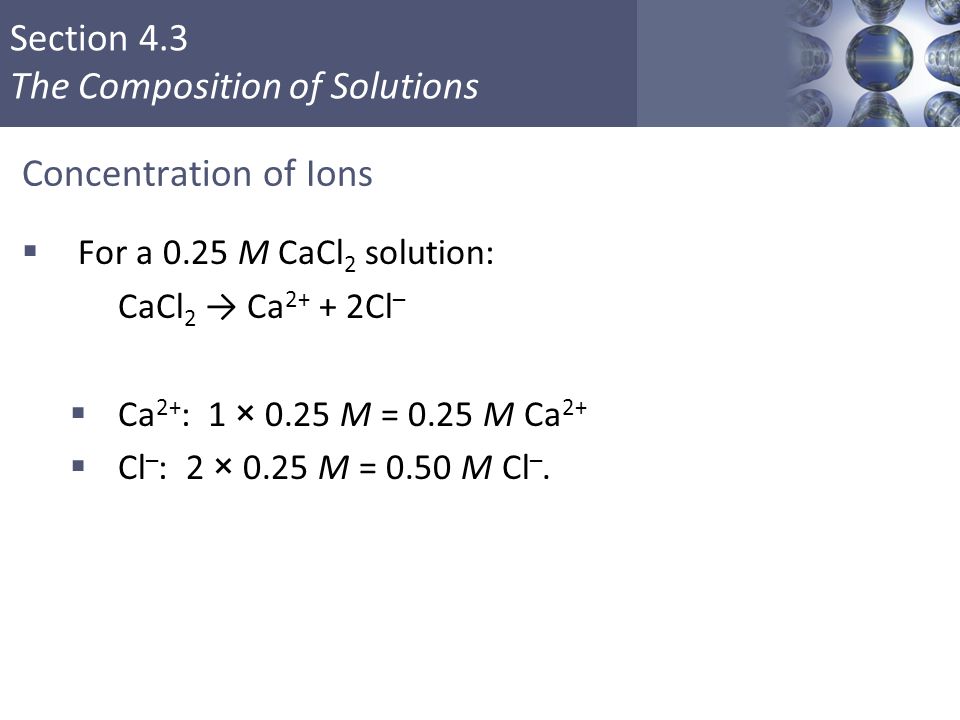 Section 4.3 The Composition of Solutions Concentration of Ions  For a 0.25 M CaCl 2 solution: CaCl 2 → Ca Cl –  Ca 2+ : 1 × 0.25 M = 0.25 M Ca 2+  Cl – : 2 × 0.25 M = 0.50 M Cl –.