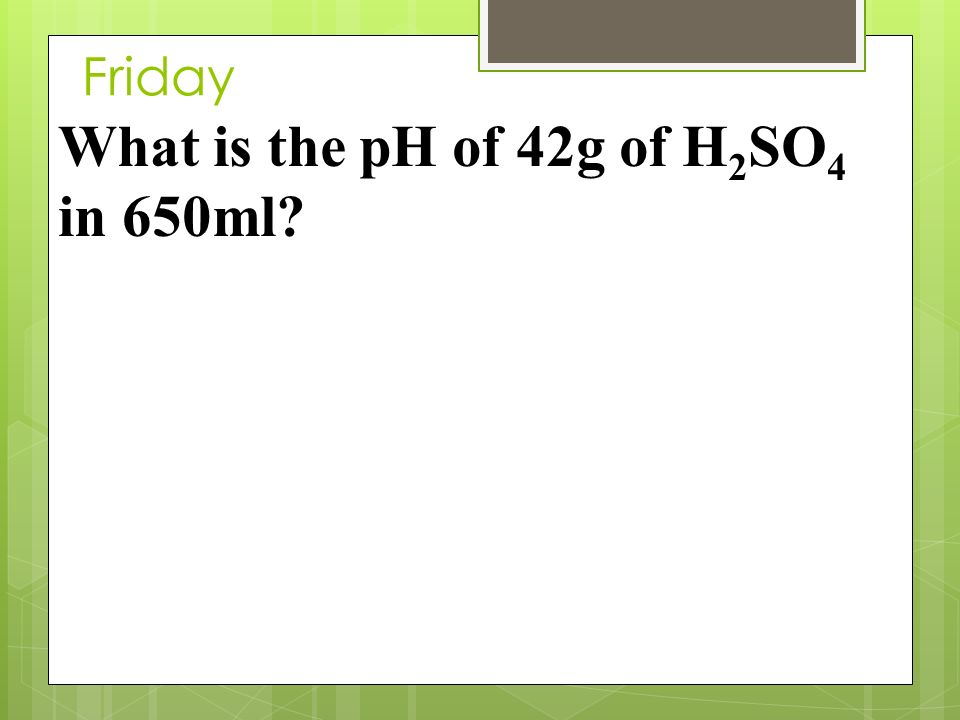 Friday What is the pH of 42g of H 2 SO 4 in 650ml