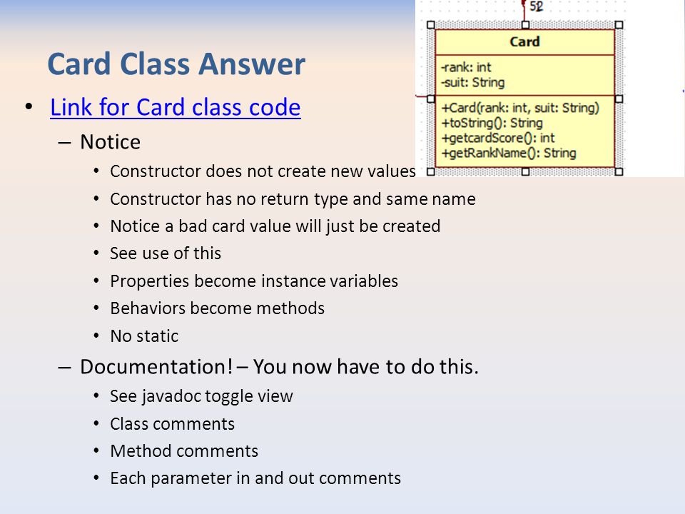 Card Class Answer Link for Card class code – Notice Constructor does not create new values Constructor has no return type and same name Notice a bad card value will just be created See use of this Properties become instance variables Behaviors become methods No static – Documentation.