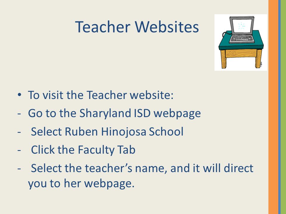 Teacher Websites To visit the Teacher website: -Go to the Sharyland ISD webpage - Select Ruben Hinojosa School - Click the Faculty Tab - Select the teacher’s name, and it will direct you to her webpage.