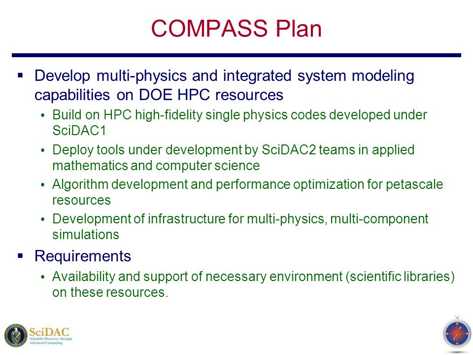 COMPASS Plan  Develop multi-physics and integrated system modeling capabilities on DOE HPC resources Build on HPC high-fidelity single physics codes developed under SciDAC1 Deploy tools under development by SciDAC2 teams in applied mathematics and computer science Algorithm development and performance optimization for petascale resources Development of infrastructure for multi-physics, multi-component simulations  Requirements Availability and support of necessary environment (scientific libraries) on these resources.
