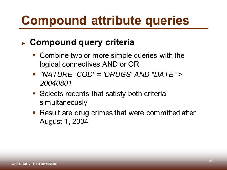 56  Compound query criteria  Combine two or more simple queries with the logical connectives AND or OR  NATURE_COD = DRUGS AND DATE >  Selects records that satisfy both criteria simultaneously  Result are drug crimes that were committed after August 1, 2004 GIS TUTORIAL 1 - Basic Workbook Compound attribute queries