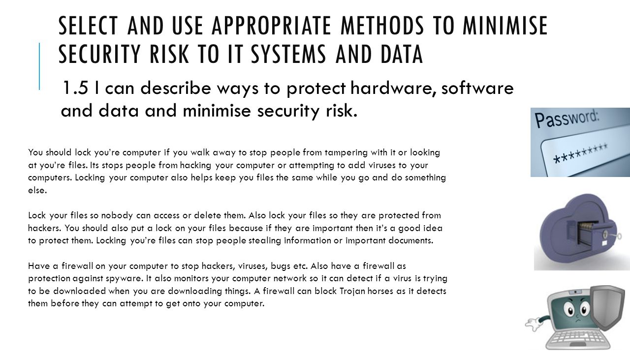 SELECT AND USE APPROPRIATE METHODS TO MINIMISE SECURITY RISK TO IT SYSTEMS AND DATA 1.5 I can describe ways to protect hardware, software and data and minimise security risk.