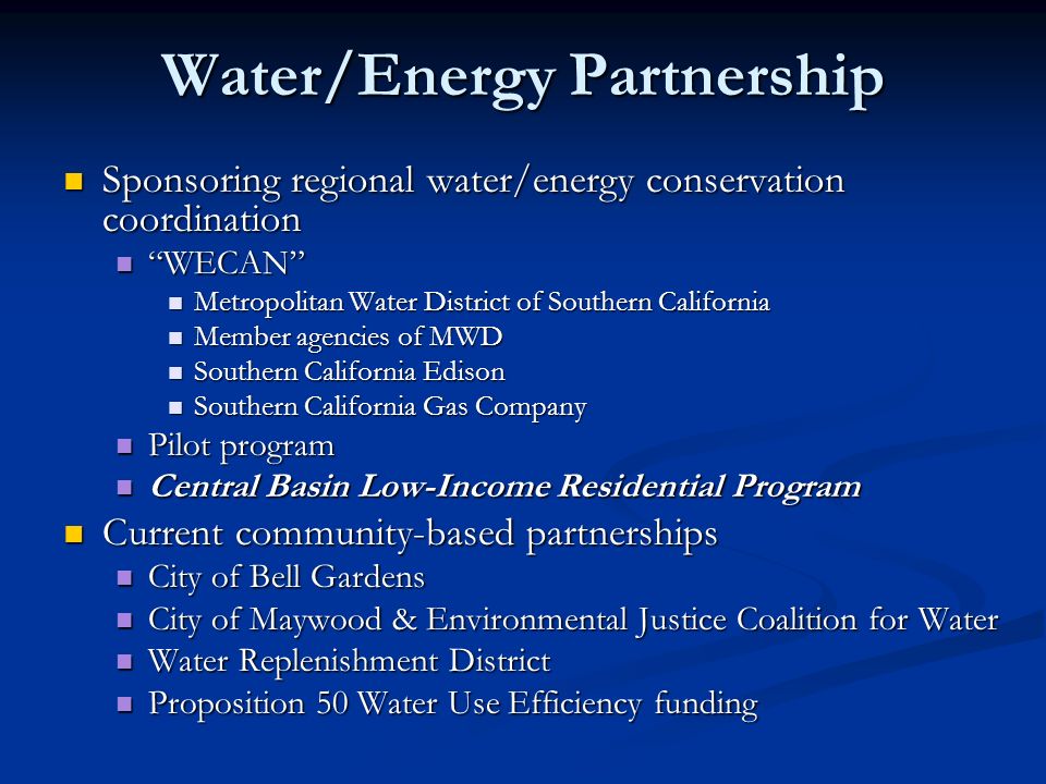 Water/Energy Partnership Sponsoring regional water/energy conservation coordination Sponsoring regional water/energy conservation coordination WECAN WECAN Metropolitan Water District of Southern California Metropolitan Water District of Southern California Member agencies of MWD Member agencies of MWD Southern California Edison Southern California Edison Southern California Gas Company Southern California Gas Company Pilot program Pilot program Central Basin Low-Income Residential Program Central Basin Low-Income Residential Program Current community-based partnerships Current community-based partnerships City of Bell Gardens City of Bell Gardens City of Maywood & Environmental Justice Coalition for Water City of Maywood & Environmental Justice Coalition for Water Water Replenishment District Water Replenishment District Proposition 50 Water Use Efficiency funding Proposition 50 Water Use Efficiency funding