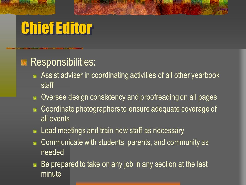 Chief Editor Responsibilities: Assist adviser in coordinating activities of all other yearbook staff Oversee design consistency and proofreading on all pages Coordinate photographers to ensure adequate coverage of all events Lead meetings and train new staff as necessary Communicate with students, parents, and community as needed Be prepared to take on any job in any section at the last minute