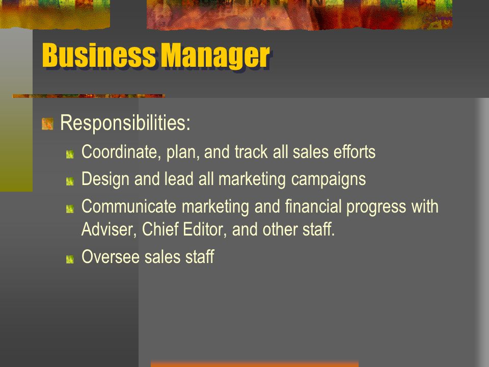 Business Manager Responsibilities: Coordinate, plan, and track all sales efforts Design and lead all marketing campaigns Communicate marketing and financial progress with Adviser, Chief Editor, and other staff.