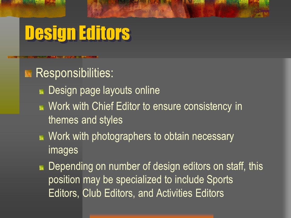Design Editors Responsibilities: Design page layouts online Work with Chief Editor to ensure consistency in themes and styles Work with photographers to obtain necessary images Depending on number of design editors on staff, this position may be specialized to include Sports Editors, Club Editors, and Activities Editors