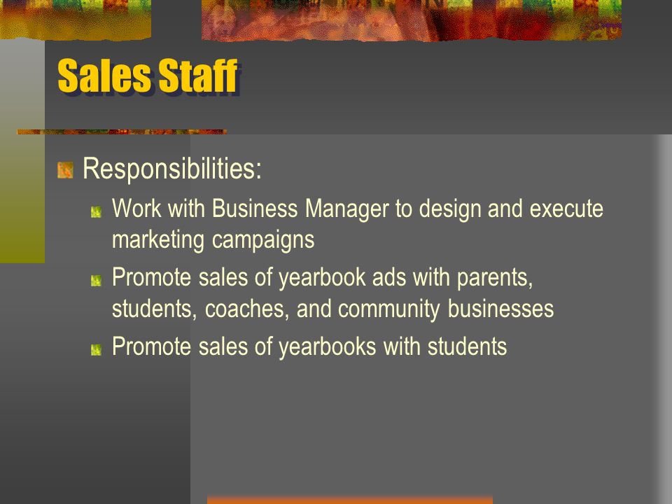 Sales Staff Responsibilities: Work with Business Manager to design and execute marketing campaigns Promote sales of yearbook ads with parents, students, coaches, and community businesses Promote sales of yearbooks with students