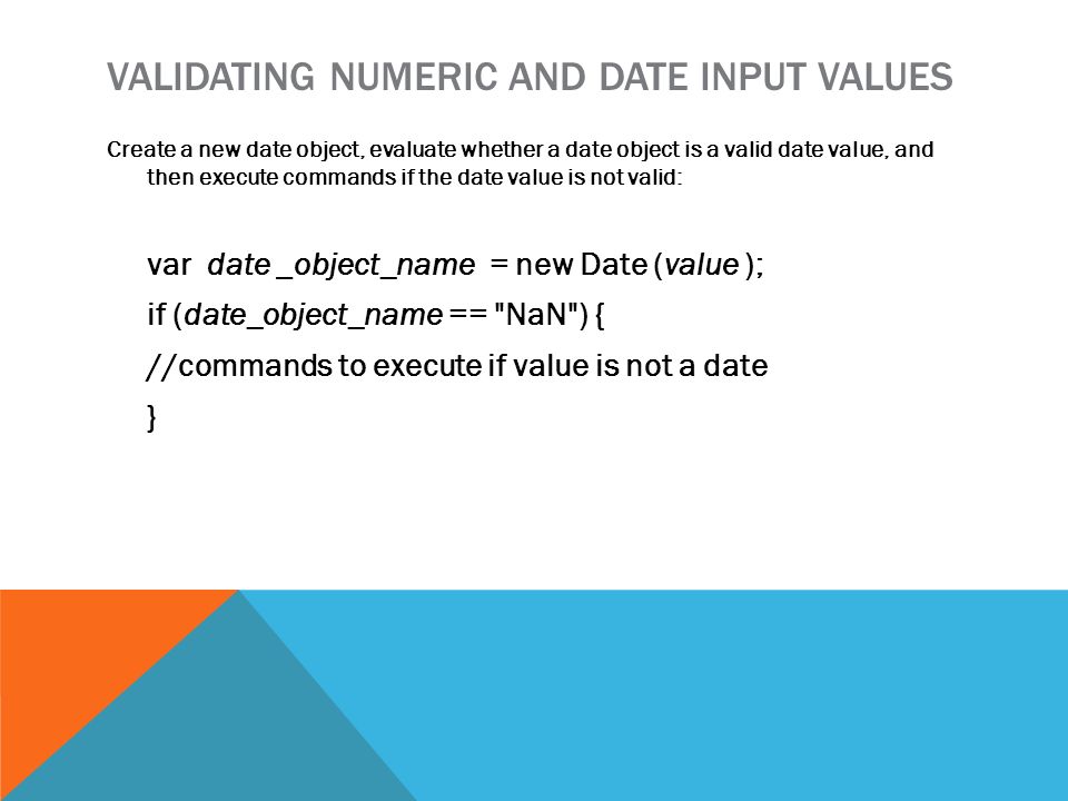 VALIDATING NUMERIC AND DATE INPUT VALUES Create a new date object, evaluate whether a date object is a valid date value, and then execute commands if the date value is not valid: var date _object_name = new Date (value ); if (date_object_name == NaN ) { //commands to execute if value is not a date }