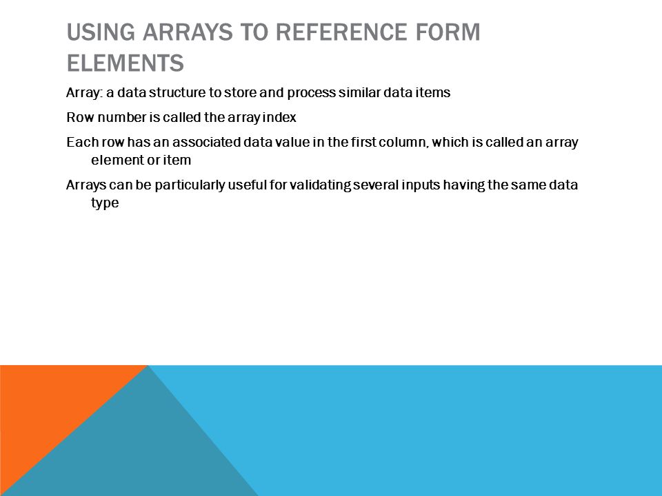 USING ARRAYS TO REFERENCE FORM ELEMENTS Array: a data structure to store and process similar data items Row number is called the array index Each row has an associated data value in the first column, which is called an array element or item Arrays can be particularly useful for validating several inputs having the same data type