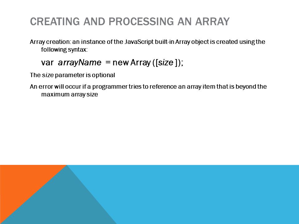 CREATING AND PROCESSING AN ARRAY Array creation: an instance of the JavaScript built-in Array object is created using the following syntax: var arrayName = new Array ([size ]); The size parameter is optional An error will occur if a programmer tries to reference an array item that is beyond the maximum array size