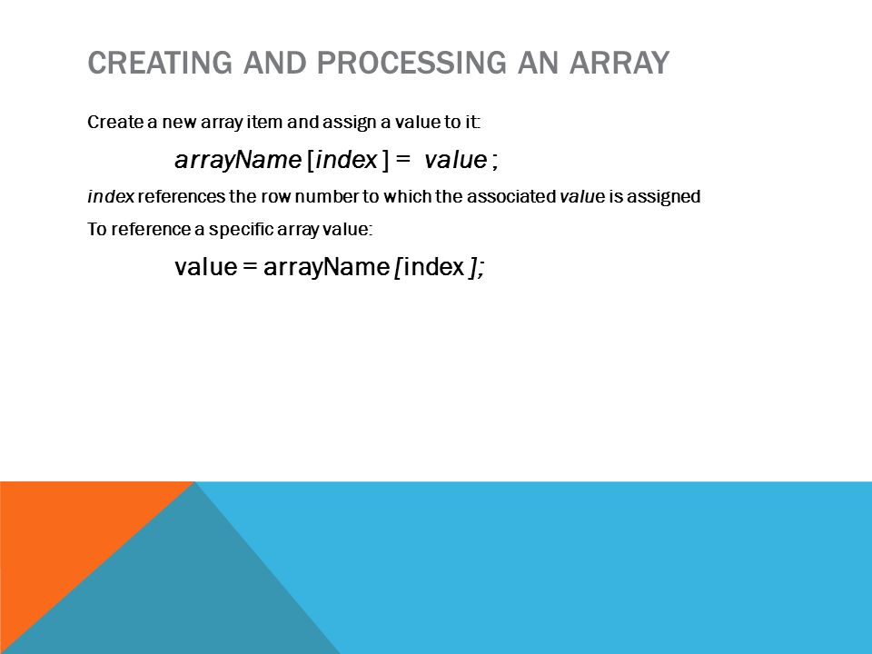 CREATING AND PROCESSING AN ARRAY Create a new array item and assign a value to it: arrayName [index ] = value ; index references the row number to which the associated value is assigned To reference a specific array value: value = arrayName [index ];
